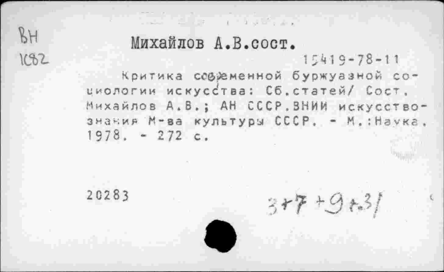 ﻿Михайлов А.В.сост.
\СЬ7_	1^19-78-11
Критика ссфиеменной буржуазной со-миологии искусства: Сб.статей/ Сост. Михайлов А.В.; АН СССР.ВНИИ искусствознания М-ва культуры СССР. - М.:Наука. 1978. - 272 с.
20283
Г